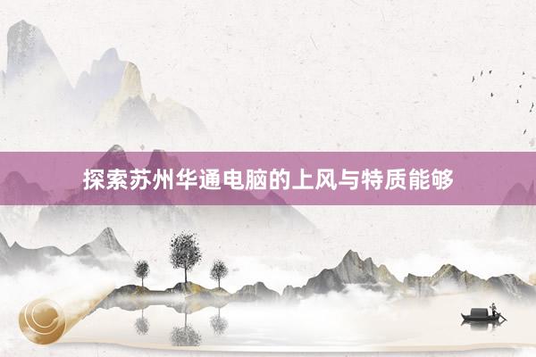 探索苏州华通电脑的上风与特质能够